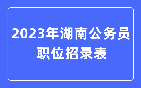 2023年湖南公務員職位招錄表,湖南公務員報考崗位表