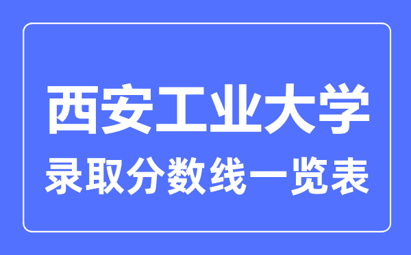 2023年高考多少分能上西安工業大學？附西安工業大學各省錄取分數線