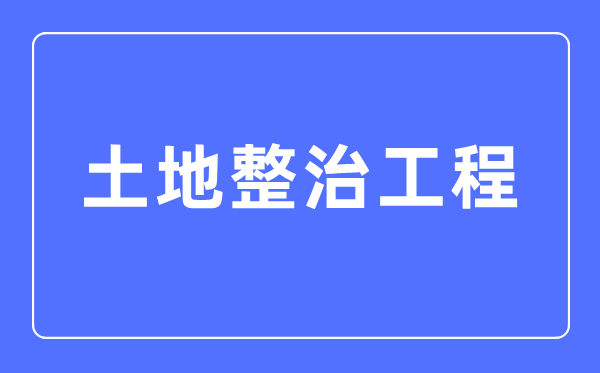 土地整治工程專業主要學什么,土地整治工程專業的就業方向和前景分析