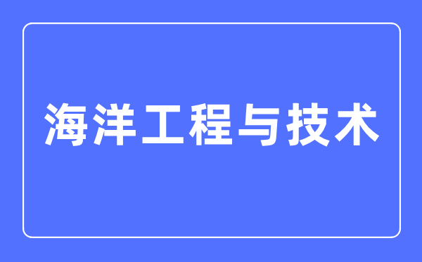 海洋工程與技術專業主要學什么,海洋工程與技術專業的就業方向和前景分析