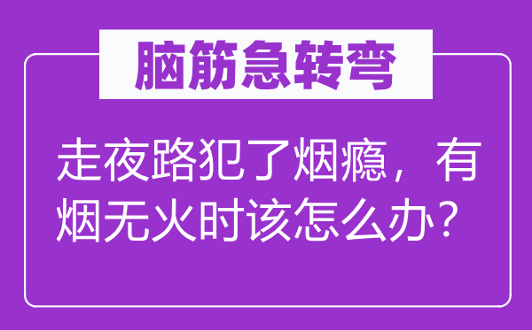 腦筋急轉彎：走夜路犯了煙癮，有煙無火時該怎么辦？